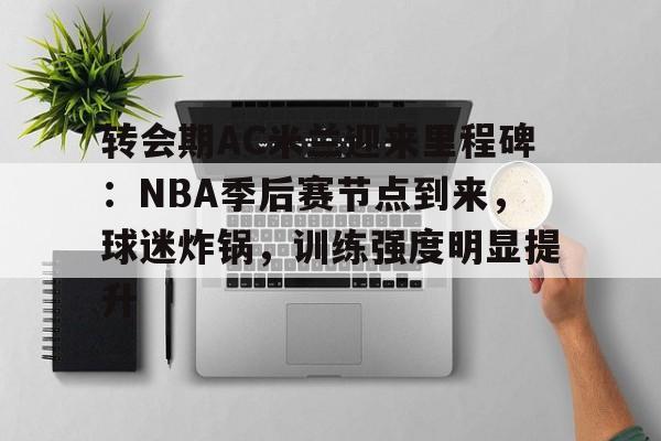 关于转会期AC米兰迎来里程碑：NBA季后赛节点到来，球迷炸锅，训练强度明显提升的信息